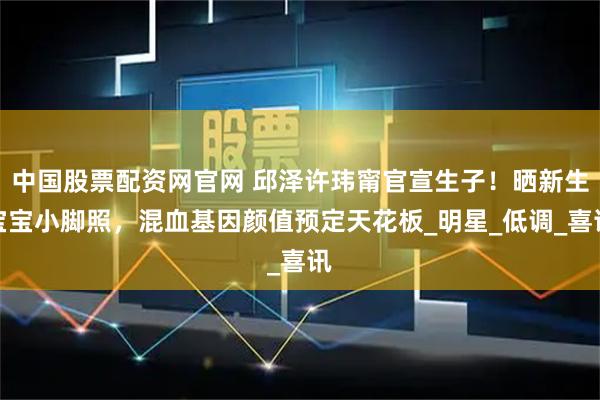 中国股票配资网官网 邱泽许玮甯官宣生子！晒新生宝宝小脚照，混血基因颜值预定天花板_明星_低调_喜讯