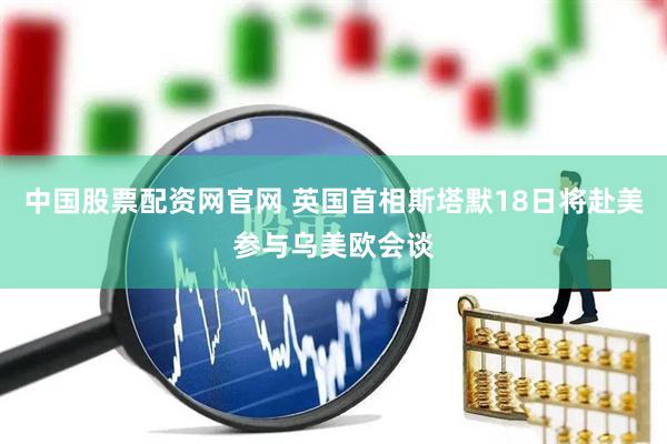 中国股票配资网官网 英国首相斯塔默18日将赴美参与乌美欧会谈