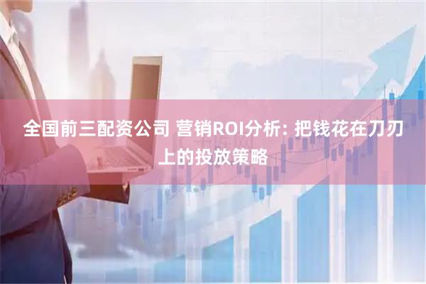 全国前三配资公司 营销ROI分析: 把钱花在刀刃上的投放策略