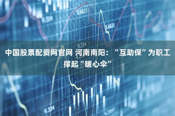 中国股票配资网官网 河南南阳：“互助保”为职工撑起“暖心伞”