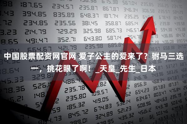 中国股票配资网官网 爱子公主的爱来了？驸马三选一，挑花眼了啊！_天皇_先生_日本