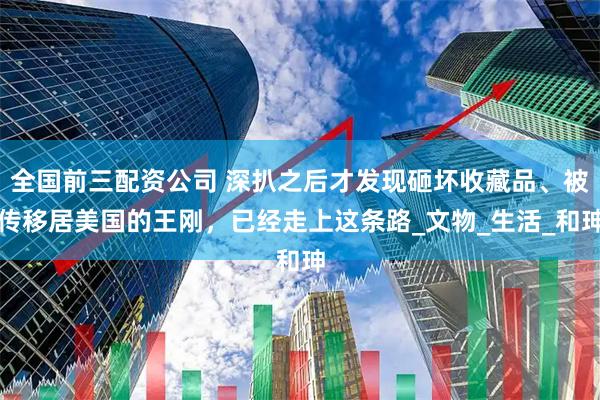 全国前三配资公司 深扒之后才发现砸坏收藏品、被传移居美国的王刚，已经走上这条路_文物_生活_和珅