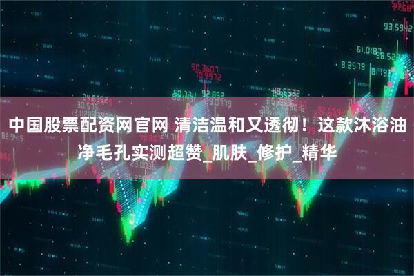 中国股票配资网官网 清洁温和又透彻！这款沐浴油净毛孔实测超赞_肌肤_修护_精华