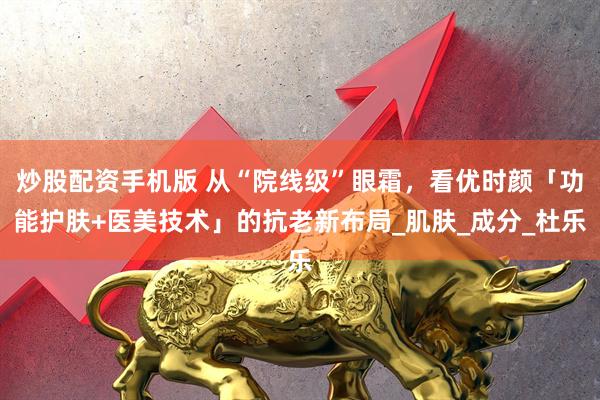 炒股配资手机版 从“院线级”眼霜，看优时颜「功能护肤+医美技术」的抗老新布局_肌肤_成分_杜乐