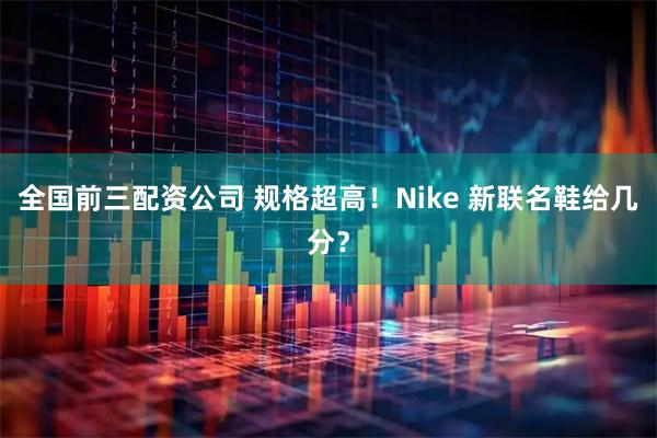 全国前三配资公司 规格超高！Nike 新联名鞋给几分？