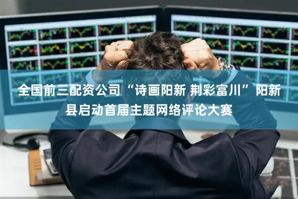 全国前三配资公司 “诗画阳新 荆彩富川” 阳新县启动首届主题网络评论大赛