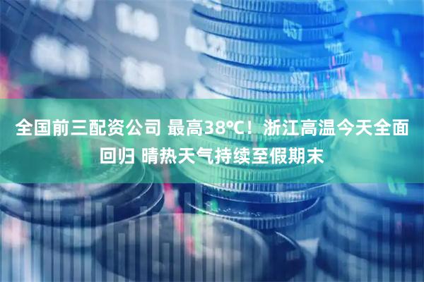 全国前三配资公司 最高38℃！浙江高温今天全面回归 晴热天气持续至假期末