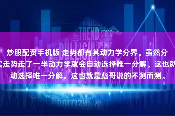 炒股配资手机版 走势都有其动力学分界。虽然分类可以几种。但是真实走势走了一半动力学就会自动选择唯一分解。这也就是彪哥说的不测而测。
