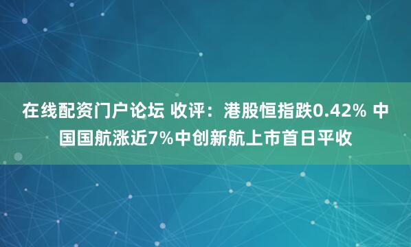 在线配资门户论坛 收评：港股恒指跌0.42% 中国国航涨近7%中创新航上市首日平收