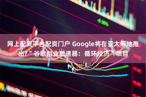网上配资平台配资门户 Google将在亚太等地推出?＂谷歌创业加速器：循环经济＂项目
