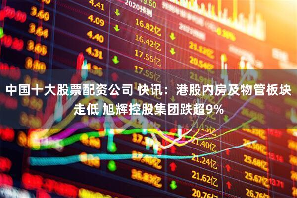 中国十大股票配资公司 快讯：港股内房及物管板块走低 旭辉控股集团跌超9%