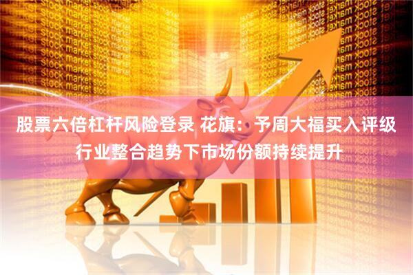 股票六倍杠杆风险登录 花旗：予周大福买入评级 行业整合趋势下市场份额持续提升