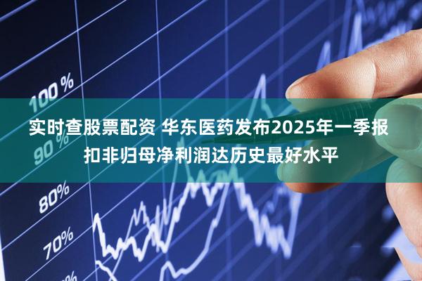 实时查股票配资 华东医药发布2025年一季报 扣非归母净利润达历史最好水平