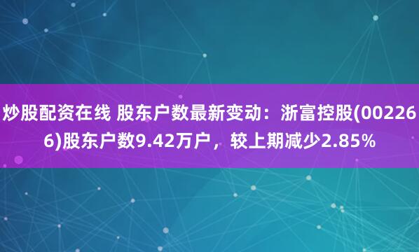 炒股配资在线 股东户数最新变动：浙富控股(002266)股东户数9.42万户，较上期减少2.85%