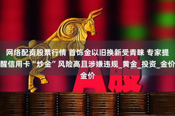 网络配资股票行情 首饰金以旧换新受青睐 专家提醒信用卡“炒金”风险高且涉嫌违规_黄金_投资_金价