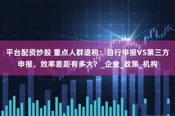 平台配资炒股 重点人群退税：自行申报VS第三方申报，效率差距有多大？_企业_政策_机构