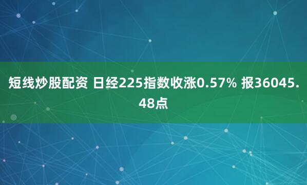 短线炒股配资 日经225指数收涨0.57% 报36045.48点