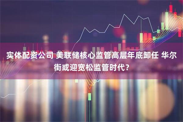 实体配资公司 美联储核心监管高层年底卸任 华尔街或迎宽松监管时代？