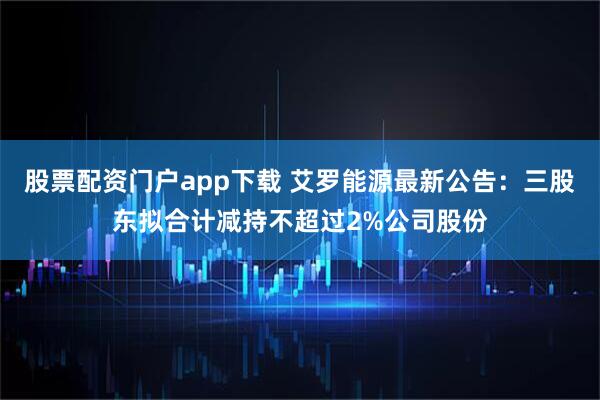 股票配资门户app下载 艾罗能源最新公告：三股东拟合计减持不超过2%公司股份