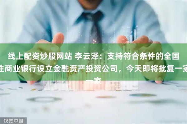线上配资炒股网站 李云泽：支持符合条件的全国性商业银行设立金融资产投资公司，今天即将批复一家