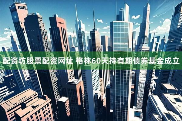 配资坊股票配资网址 格林60天持有期债券基金成立