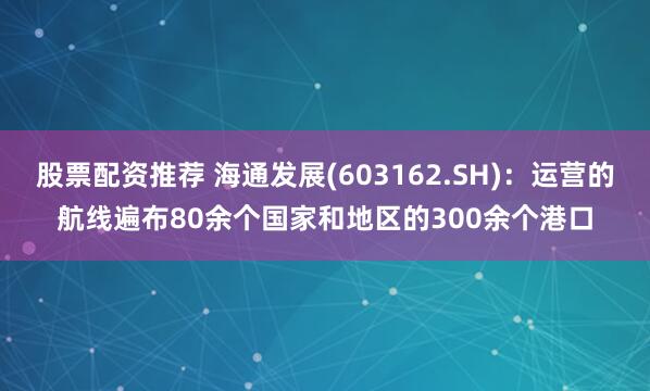 股票配资推荐 海通发展(603162.SH)：运营的航线遍布80余个国家和地区的300余个港口