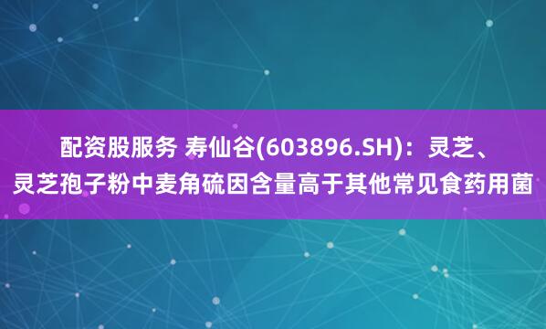 配资股服务 寿仙谷(603896.SH)：灵芝、灵芝孢子粉中麦角硫因含量高于其他常见食药用菌