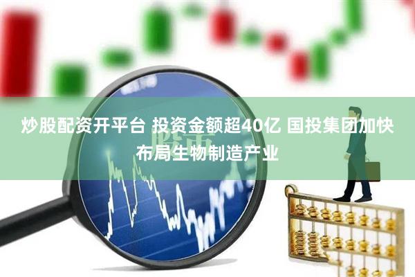 炒股配资开平台 投资金额超40亿 国投集团加快布局生物制造产业