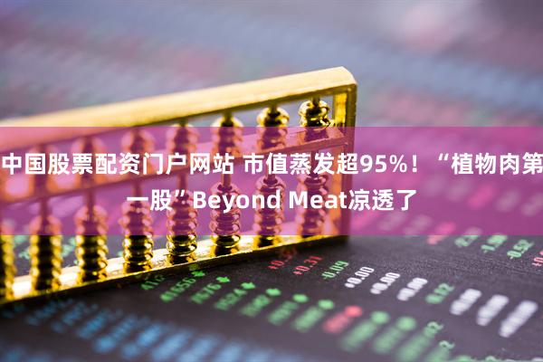 中国股票配资门户网站 市值蒸发超95%！“植物肉第一股”Beyond Meat凉透了