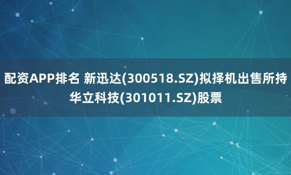 配资APP排名 新迅达(300518.SZ)拟择机出售所持华立科技(301011.SZ)股票