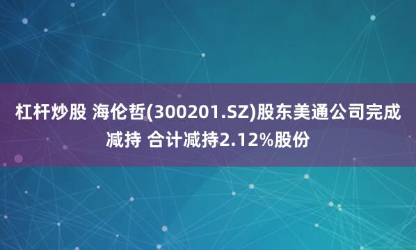 杠杆炒股 海伦哲(300201.SZ)股东美通公司完成减持 合计减持2.12%股份