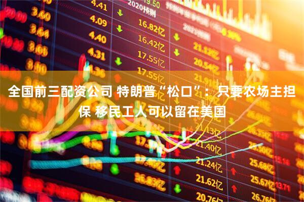 全国前三配资公司 特朗普“松口”：只要农场主担保 移民工人可以留在美国