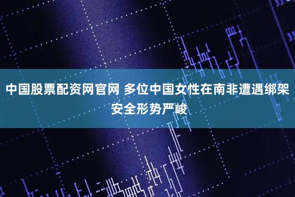 中国股票配资网官网 多位中国女性在南非遭遇绑架 安全形势严峻