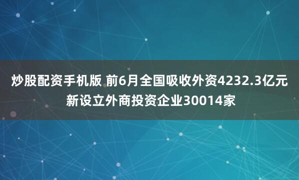 炒股配资手机版 前6月全国吸收外资4232.3亿元 新设立外商投资企业30014家