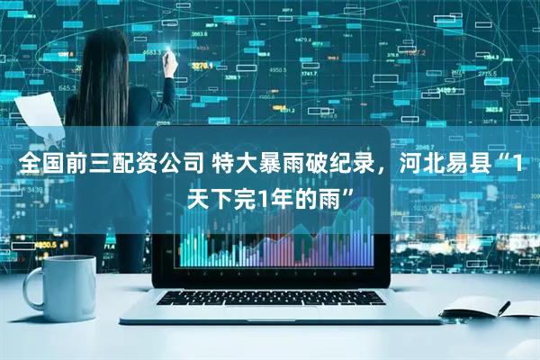 全国前三配资公司 特大暴雨破纪录，河北易县“1天下完1年的雨”