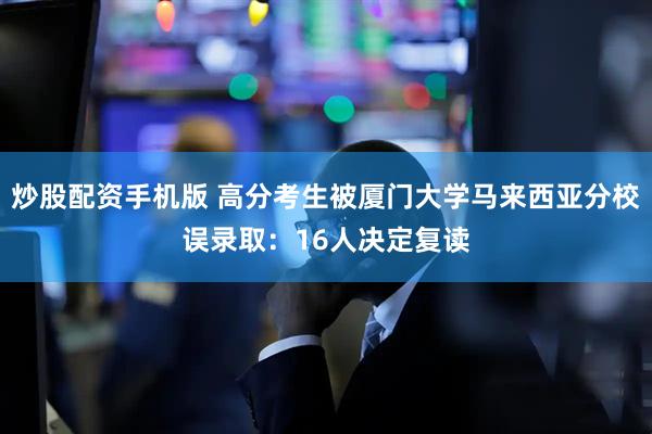 炒股配资手机版 高分考生被厦门大学马来西亚分校误录取：16人决定复读