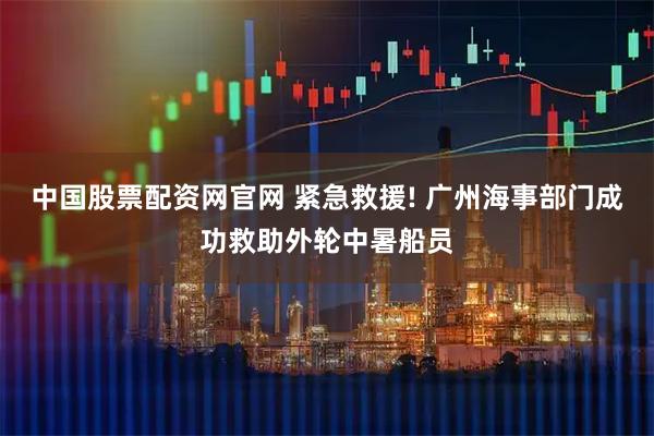 中国股票配资网官网 紧急救援! 广州海事部门成功救助外轮中暑船员