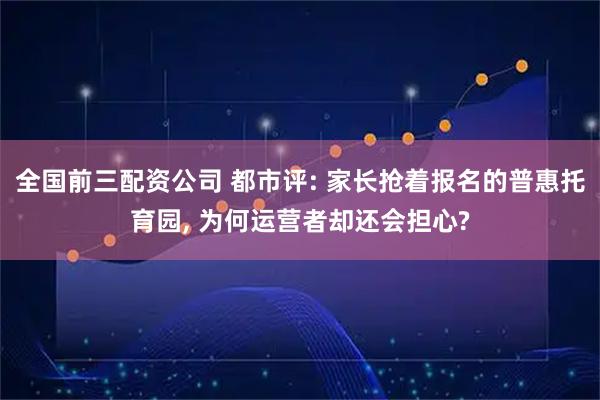 全国前三配资公司 都市评: 家长抢着报名的普惠托育园, 为何运营者却还会担心?