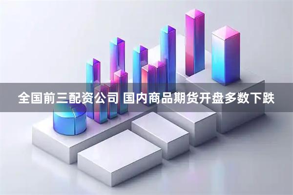 全国前三配资公司 国内商品期货开盘多数下跌