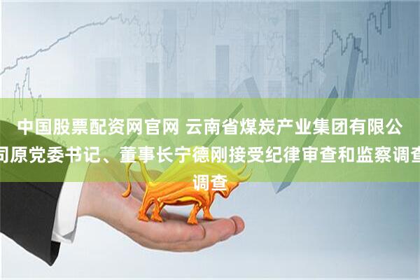 中国股票配资网官网 云南省煤炭产业集团有限公司原党委书记、董事长宁德刚接受纪律审查和监察调查
