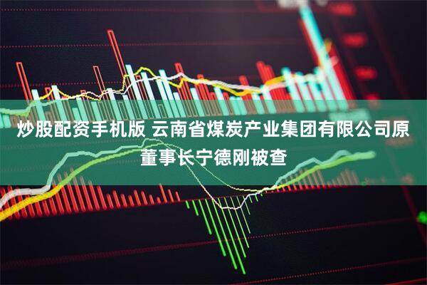 炒股配资手机版 云南省煤炭产业集团有限公司原董事长宁德刚被查