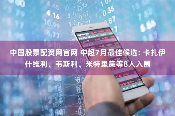 中国股票配资网官网 中超7月最佳候选: 卡扎伊什维利、韦斯利、米特里策等8人入围