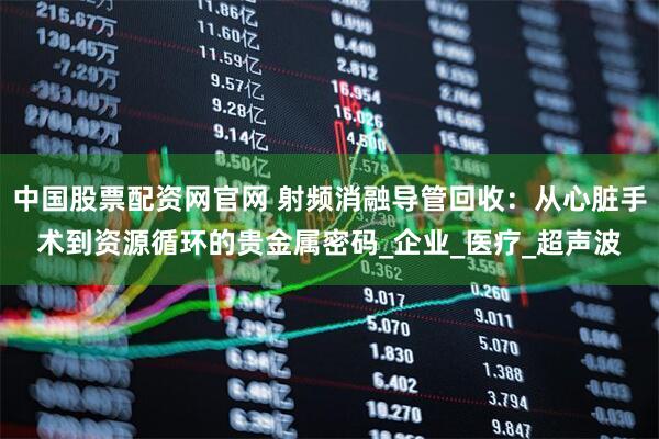 中国股票配资网官网 射频消融导管回收：从心脏手术到资源循环的贵金属密码_企业_医疗_超声波
