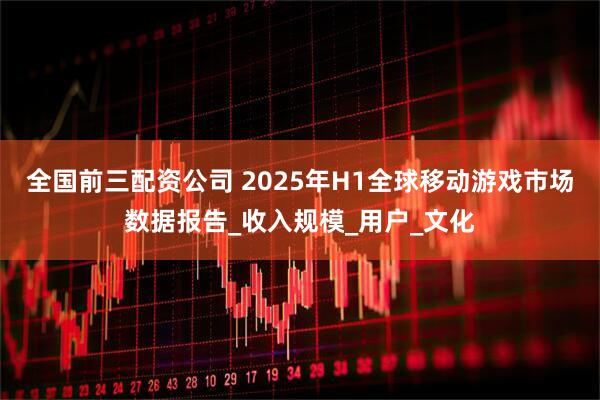 全国前三配资公司 2025年H1全球移动游戏市场数据报告_收入规模_用户_文化
