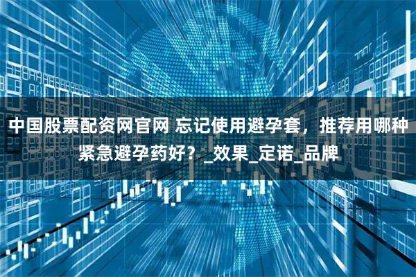 中国股票配资网官网 忘记使用避孕套，推荐用哪种紧急避孕药好？_效果_定诺_品牌