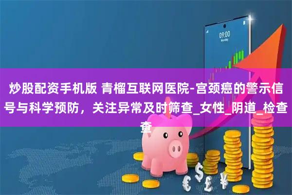 炒股配资手机版 青榴互联网医院-宫颈癌的警示信号与科学预防，关注异常及时筛查_女性_阴道_检查