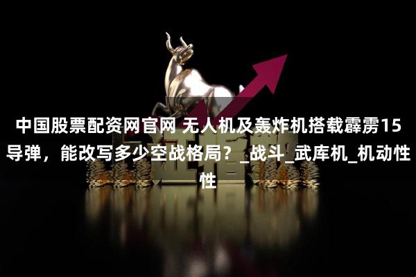中国股票配资网官网 无人机及轰炸机搭载霹雳15导弹，能改写多少空战格局？_战斗_武库机_机动性