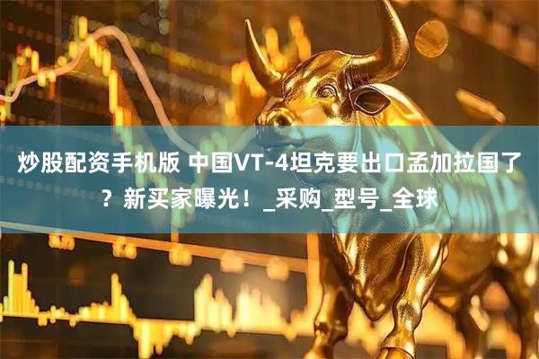 炒股配资手机版 中国VT-4坦克要出口孟加拉国了？新买家曝光！_采购_型号_全球