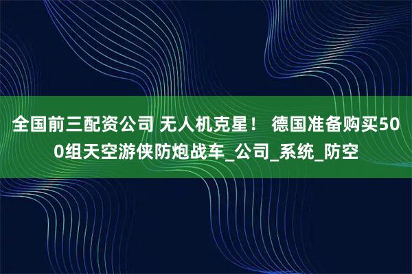 全国前三配资公司 无人机克星！ 德国准备购买500组天空游侠防炮战车_公司_系统_防空