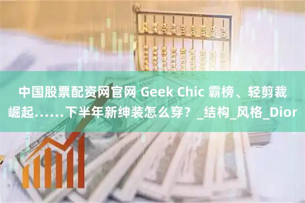 中国股票配资网官网 Geek Chic 霸榜、轻剪裁崛起……下半年新绅装怎么穿？_结构_风格_Dior